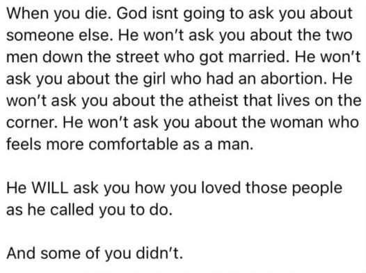 When you die God isnt going to ask you about someone else He wont ask you about the two men down the street who got married He wont ask you about the girl who had an abortion He wont ask you about the atheist that lives on the corner He wont ask you about the woman who feels more comfortable as a man He WILL ask you how you loved those people as he called you to do And some of you didnt