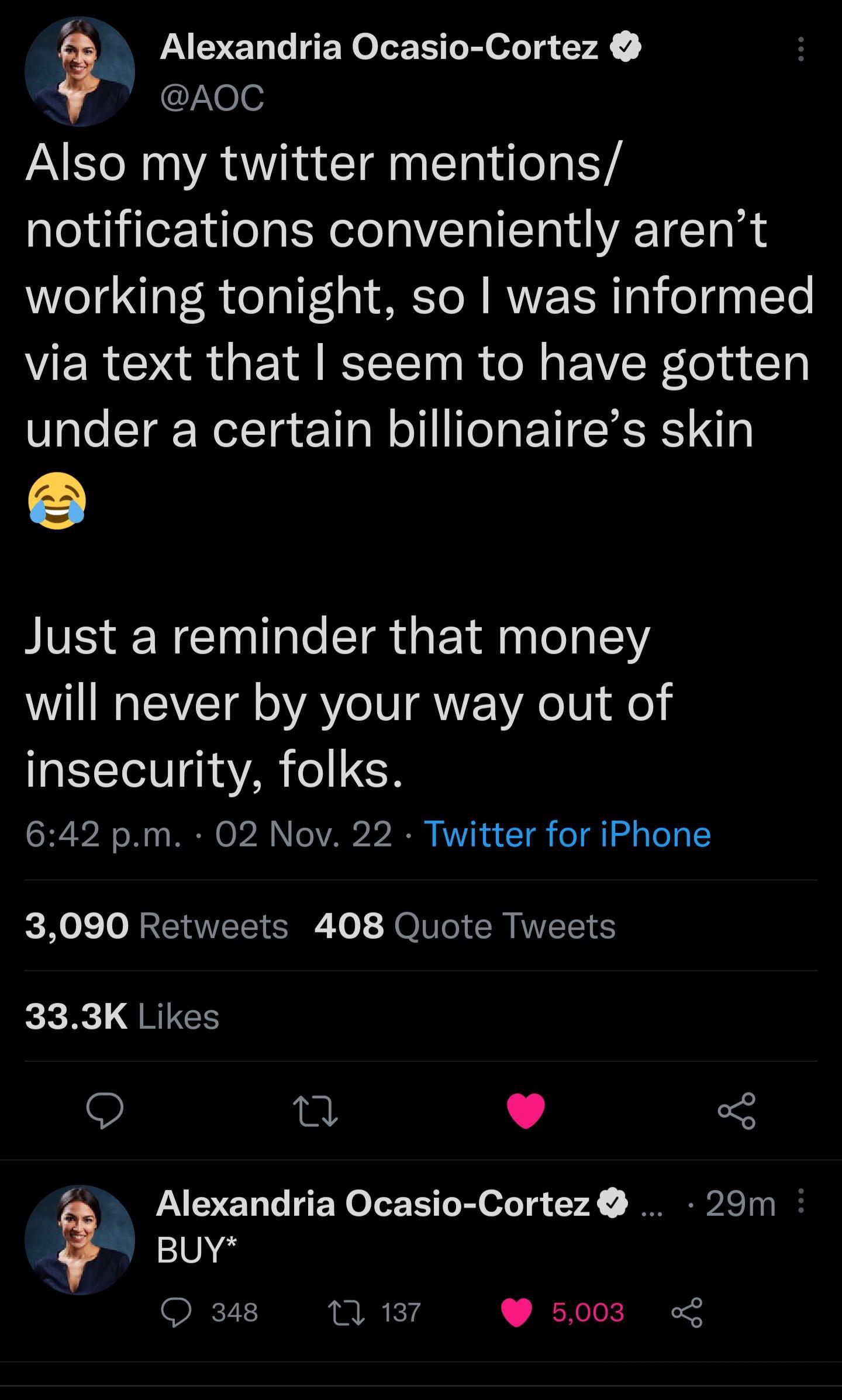 Alexandria Ocasio Cortez AoC Also my twitter mentions notifications conveniently arent working tonight so was informed via text that seem to have gotten under a certain billionaires skin Just a reminder that money will never by your way out of insecurity folks 642 pm 02 Nov 22 Twitter for iPhone 3090 Retweets 408 Quote Tweets o QRIGE Q L 4 3 Alexandria Ocasio Cortez 29m BUY 348 12 187 5003