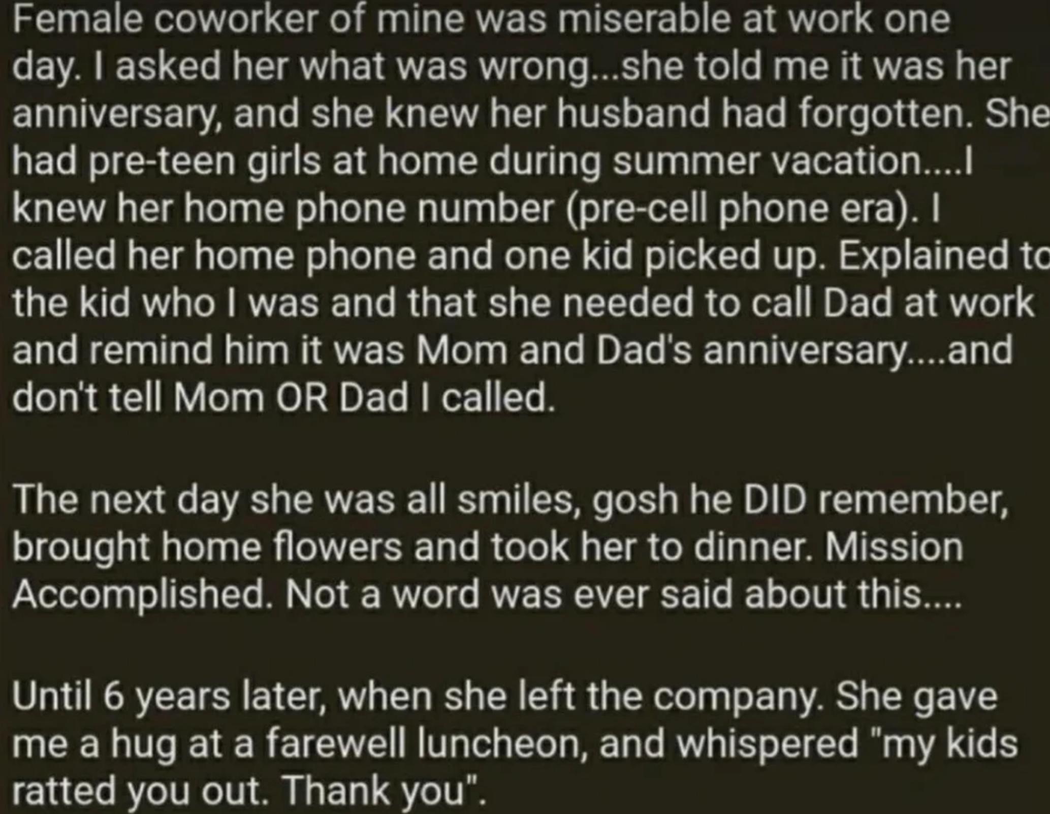 Female coworker of mine was miserable at work one EVAEE L L E ETRIEERW T TR LR G CRIRTE R T g anniversary and she knew her husband had forgotten She had pre teen girls at home during summer vacation knew her home phone number pre cell phone era called her home phone and one kid picked up Explained tc QUCEC RO VR LR E TR O EEL ERRGRGEIVET RV and remind him it was Mom and Dads anniversaryand dont te
