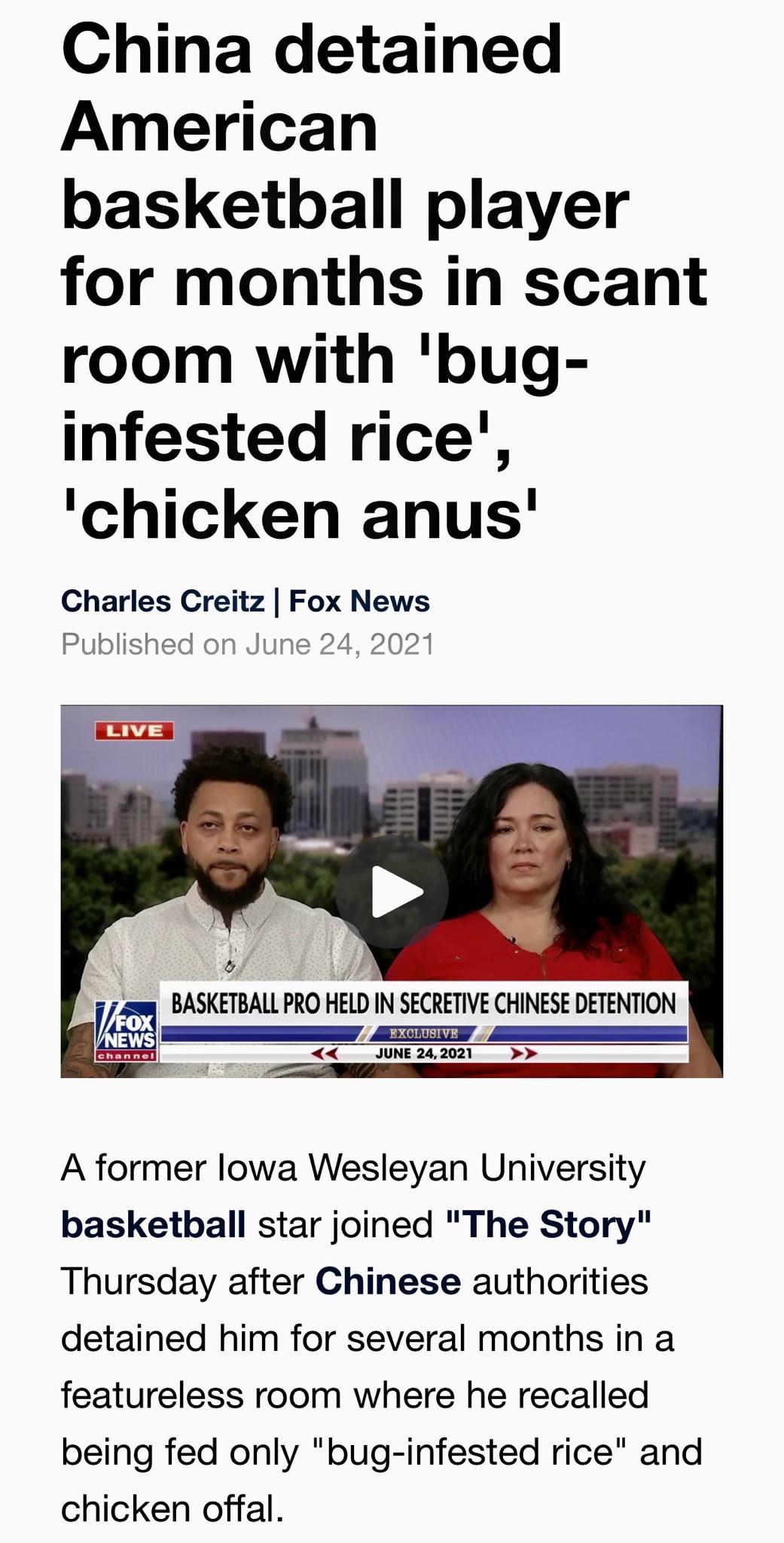 China detained American basketball player for months in scant room with bug infested rice chicken anus Charles Creitz Fox News Published on June 24 2021 swm BASKETBALL PRO HlD IN SECRETIVE CHINESE DETENTION JUNE 242021 _ A former lowa Wesleyan University basketball star joined The Story Thursday after Chinese authorities detained him for several months in a featureless room where he recalled being