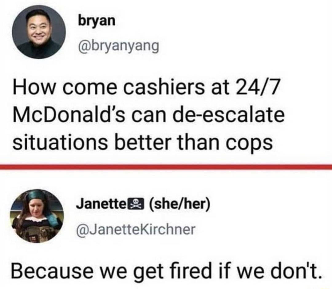 bryan bryanyang How come cashiers at 247 McDonalds can de escalate situations better than cops JanetteE3 sheher JanetteKirchner Because we get fired if we dont