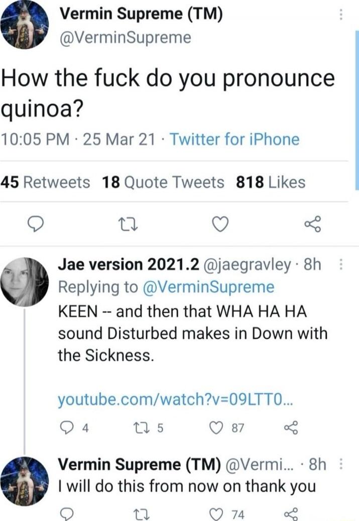 Vermin Supreme (TM) @VerminSupreme: How the fuck do you pronounce quinoa?\nJae version 2021.2 @jaegravley: KEEN -- and then that WHA HA HA sound Disturbed makes in Down with the Sickness.\nyoutube.com/watch?v=09LT0...\nVermin Supreme (TM) @VerminSupreme: I will do this from now on thank you