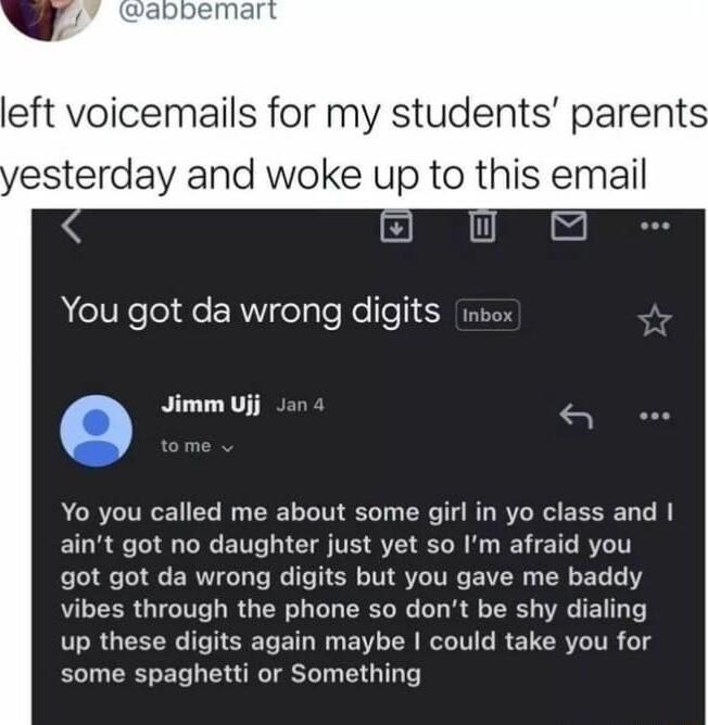 left voicemails for my students parent esterday and woke up to this email You got da wrong digits inbox Q Jimm Ujj Yo you called me about some girl in yo class and aint got no daughter just yet so Im afraid you got got da wrong digits but you gave me baddy vibes through the phone so dont be shy dialing up these digits again maybe could take you for some spaghetti or Something