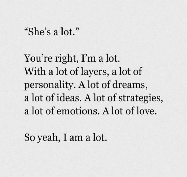 “She’s a lot.”

You’re right, I’m a lot.
With a lot of layers, a lot of personality. A lot of dreams, a lot of ideas. A lot of strategies, a lot of emotions. A lot of love.

So yeah, I am a lot.