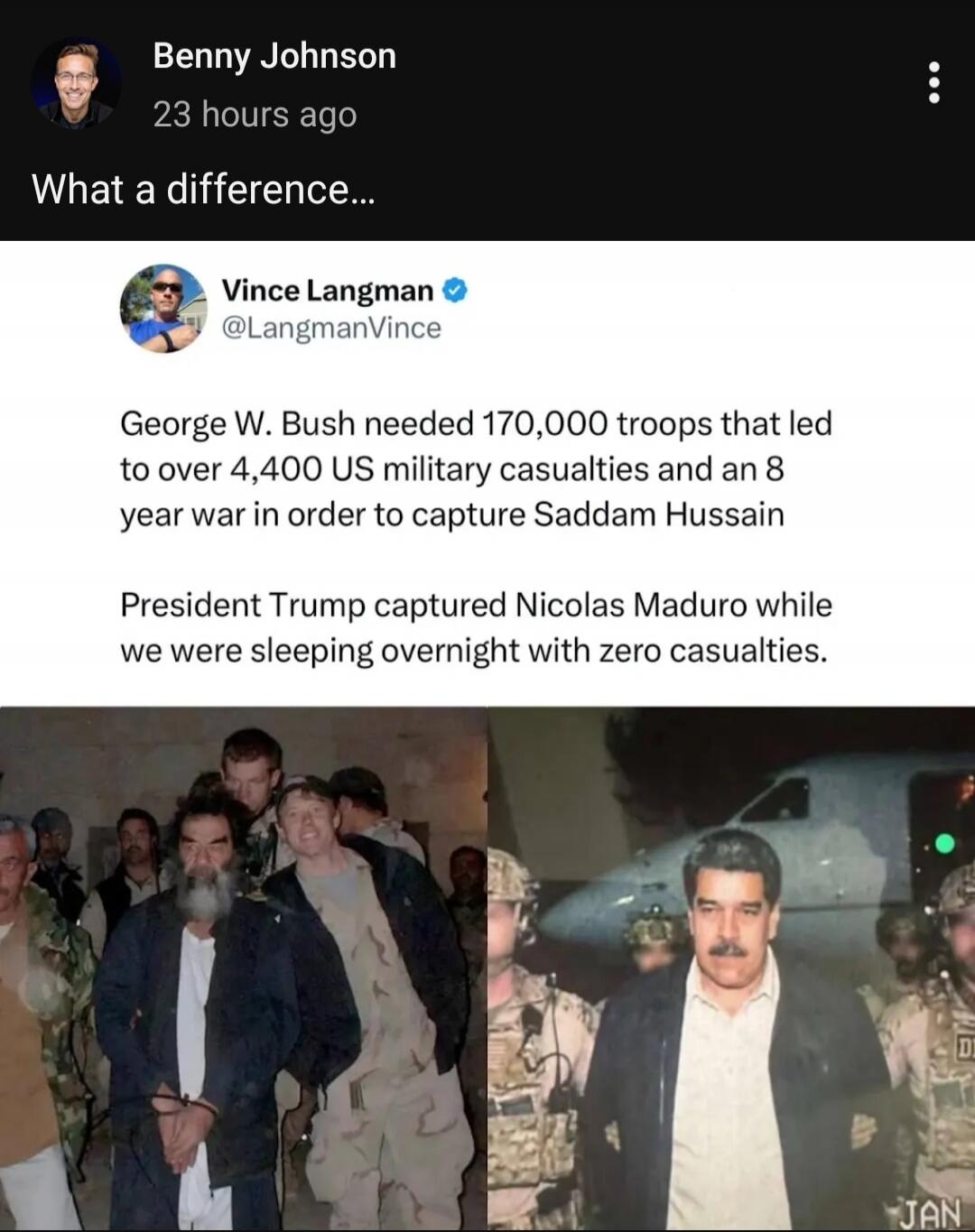 Benny Johnson
23 hours ago
What a difference...

Vince Langman @LangmanVince
George W. Bush needed 170,000 troops that led to over 4,400 US military casualties and an 8 year war in order to capture Saddam Hussain

President Trump captured Nicolas Maduro while we were sleeping overnight with zero casualties.