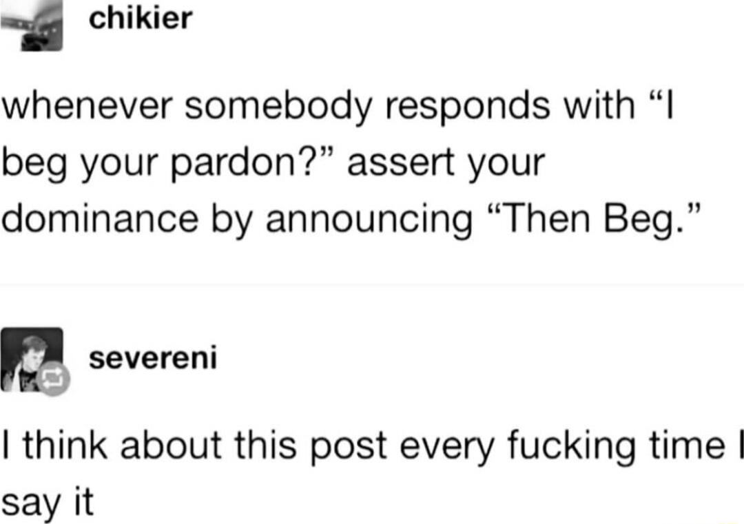 chikier whenever somebody responds with beg your pardon assert your dominance by announcing Then Beg M severeni think about this post every fucking time say it