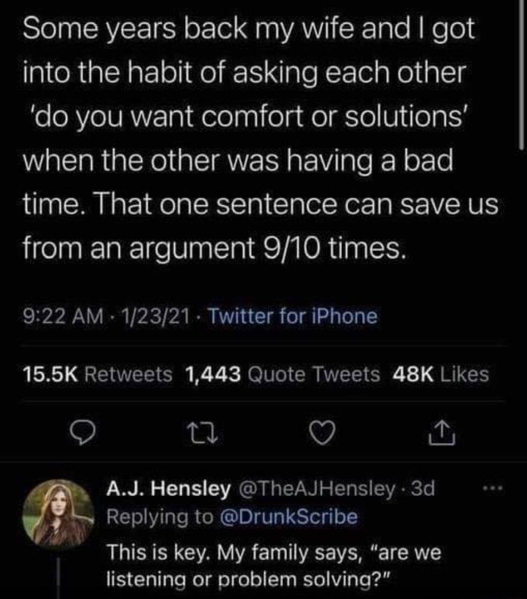 STl CAVCE N o o Aaa VAV K 1ale R Ne o into the habit of asking each other do you want comfort or solutions when the other was having a bad time That one sentence can save us from an argument 910 times 922 AM 12321 Twitter for iPhone 155K Retweets 1443 Quote Tweets 48K Likes O i O W AJ Hensley TheAJHensley 3d v Replying to DrunkScribe This is key My family says are we EClalfale Woldiolge ol 10 Yol 