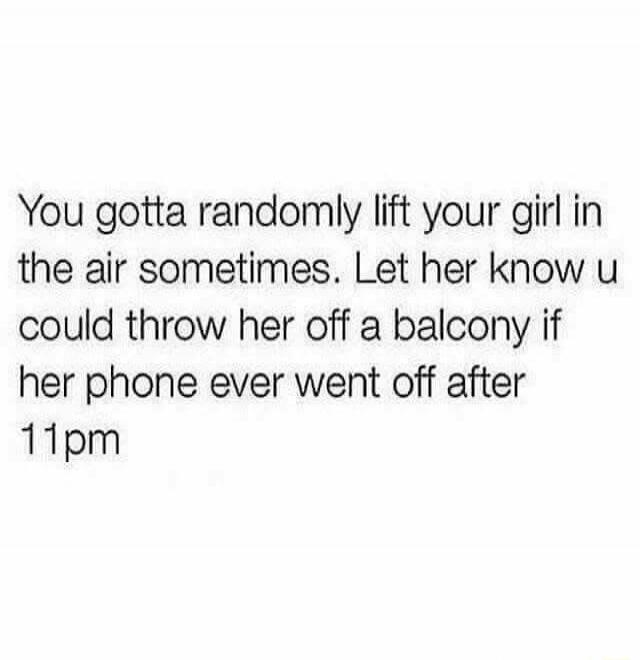 You gotta randomly lift your girl in the air sometimes. Let her know u could throw her off a balcony if her phone ever went off after 11pm