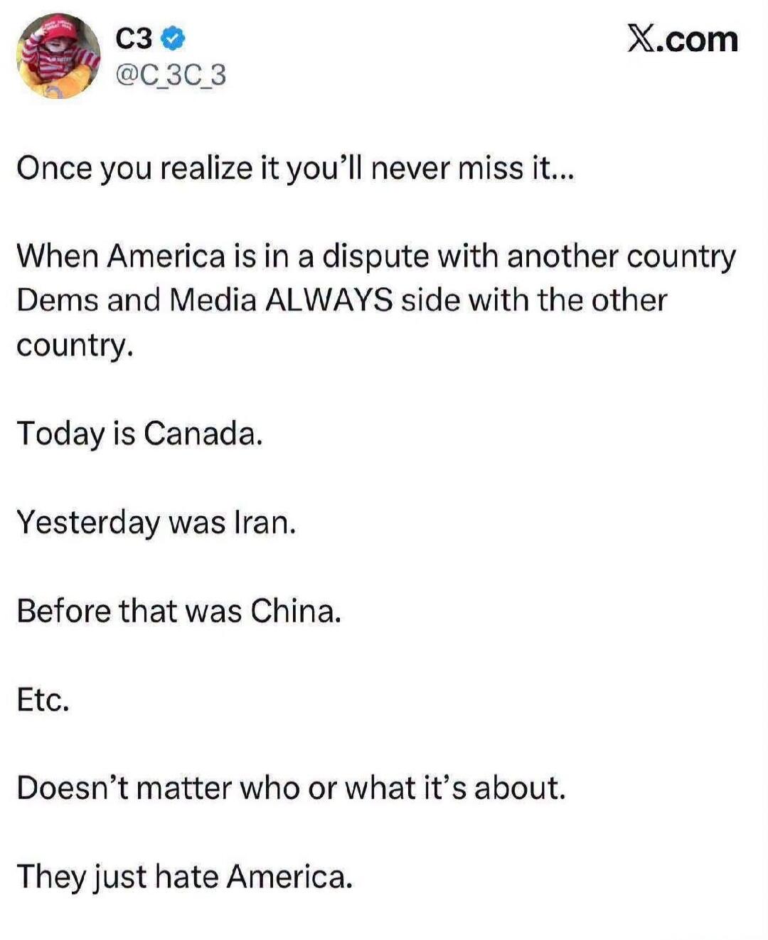 C3 @C_3C_3 Once you realize it you'll never miss it... When America is in a dispute with another country Dems and Media ALWAYS side with the other country. Today is Canada. Yesterday was Iran. Before that was China. Etc. Doesn't matter who or what it's about. They just hate America.