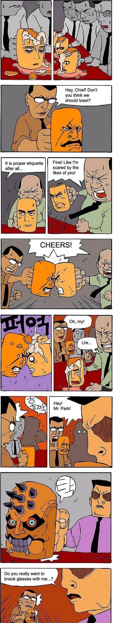 Hey, Chief! Don't you think we should toast? It is proper etiquette after all... Fine! Like I'm scared by the likes of you! CHEERS! Oh, my! Urk... Hey! Mr. Park! Do you really want to knock glasses with me...?