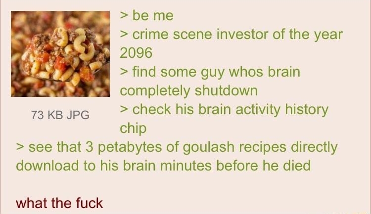 110722Mon204721 No70900605 be me crime scene investor of the year 2096 find some guy whos brain completely shutdown 73ksJpe check his brain activity history chip see that 3 petabytes of goulash recipes directly download to his brain minutes before he died what the fuck