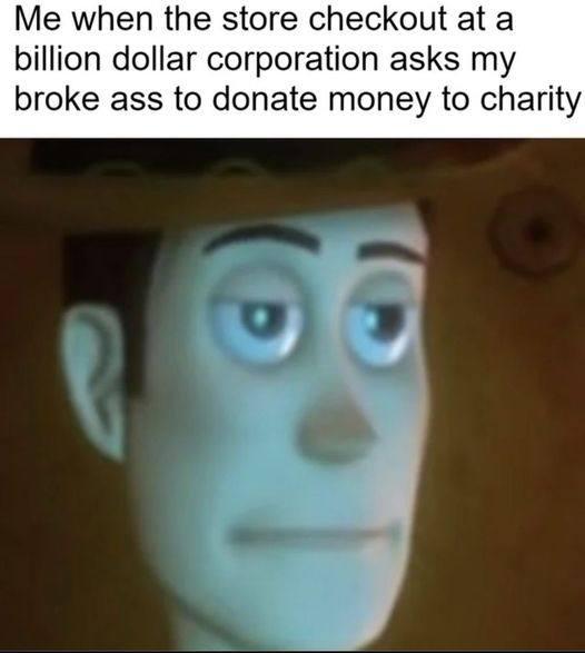 Me when the store checkout at a billion dollar corporation asks my broke ass to donate money to charity