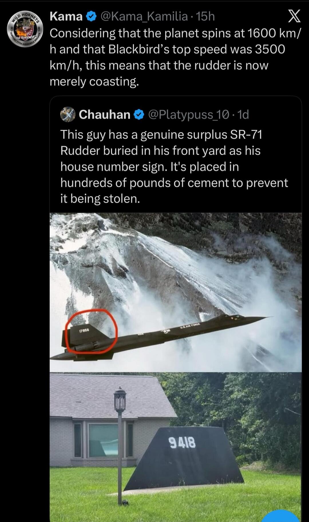 Considering that the planet spins at 1600 km/h and that Blackbird's top speed was 3500 km/h, this means that the rudder is now merely coasting. This guy has a genuine surplus SR-71 Rudder buried in his front yard as his house number sign. It's placed in hundreds of pounds of cement to prevent it being stolen. The rudder has the number 17956 and 'U.