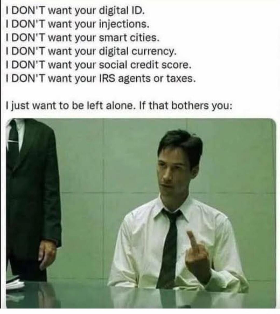 I DON'T want your digital ID. I DON'T want your injections. I DON'T want your smart cities. I DON'T want your digital currency. I DON'T want your social credit score. I DON'T want your IRS agents or taxes. I just want to be left alone. If that bothers you: