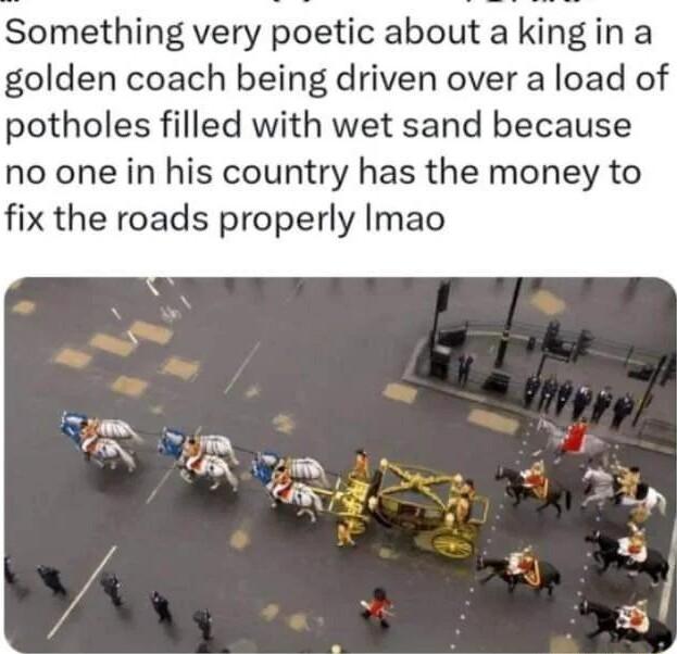 Something very poetic about a king in a golden coach being driven over a load of potholes filled with wet sand because no one in his country has the money to fix the roads properly Imao NS