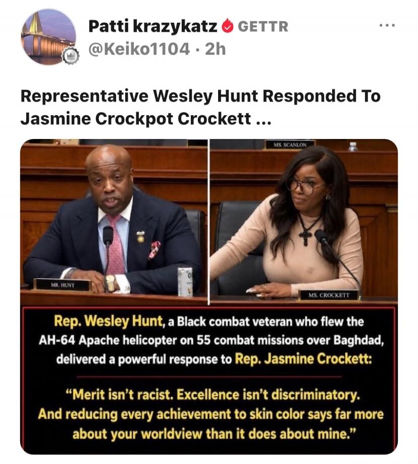 Patti krazykatz GETTR @Keiko1104 · 2h. Representative Wesley Hunt Responded To Jasmine Crockett. Rep. Wesley Hunt, a Black combat veteran who flew the AH-64 Apache helicopter on 55 combat missions over Baghdad, delivered a powerful response to Rep. Jasmine Crockett: “Merit isn’t racist. Excellence isn’t discriminatory. And reducing every achievemen