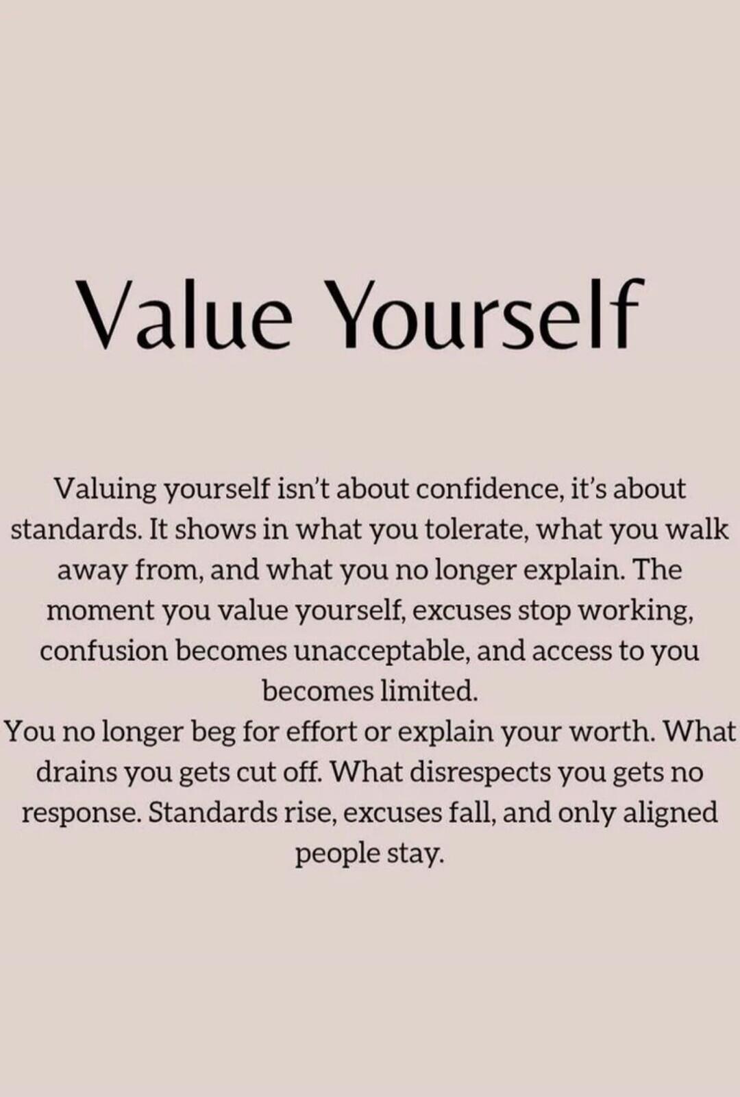Value Yourself
Valuing yourself isn't about confidence, it's about standards. It shows in what you tolerate, what you walk away from, and what you no longer explain. The moment you value yourself, excuses stop working, confusion becomes unacceptable, and access to you becomes limited.
You no longer beg for effort or explain your worth. What drains 