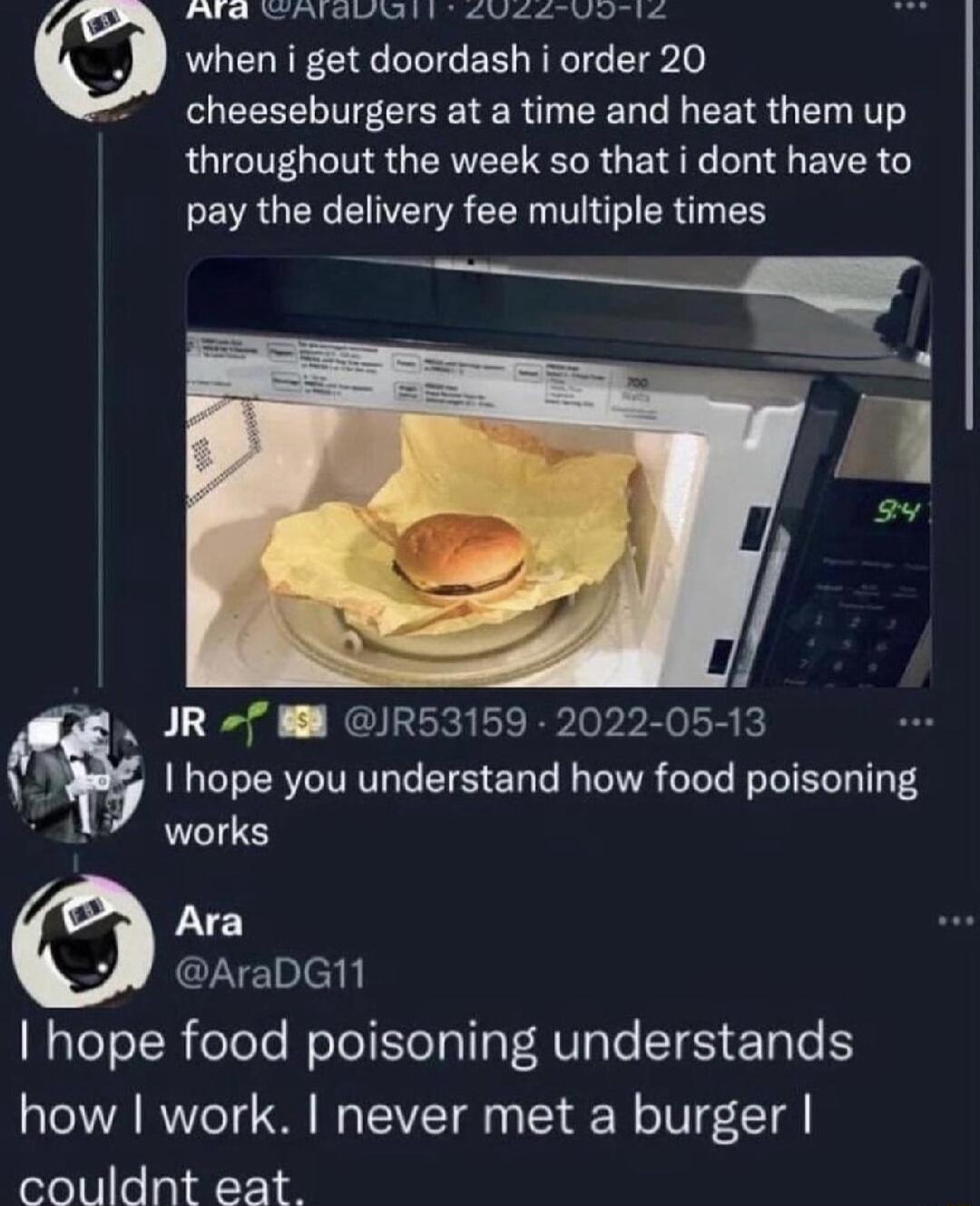 CHWISTUAIALS EVEL IS when i get doordash i order 20 cheeseburgers at a time and heat them up RGICTEL IS QR R G L L EVER pay the delivery fee multiple times L Eed JR53159 ployra k I hope you understand how food poisoning works Ara AraDG11 hope food poisoning understands how work never met a burger couldnt eat