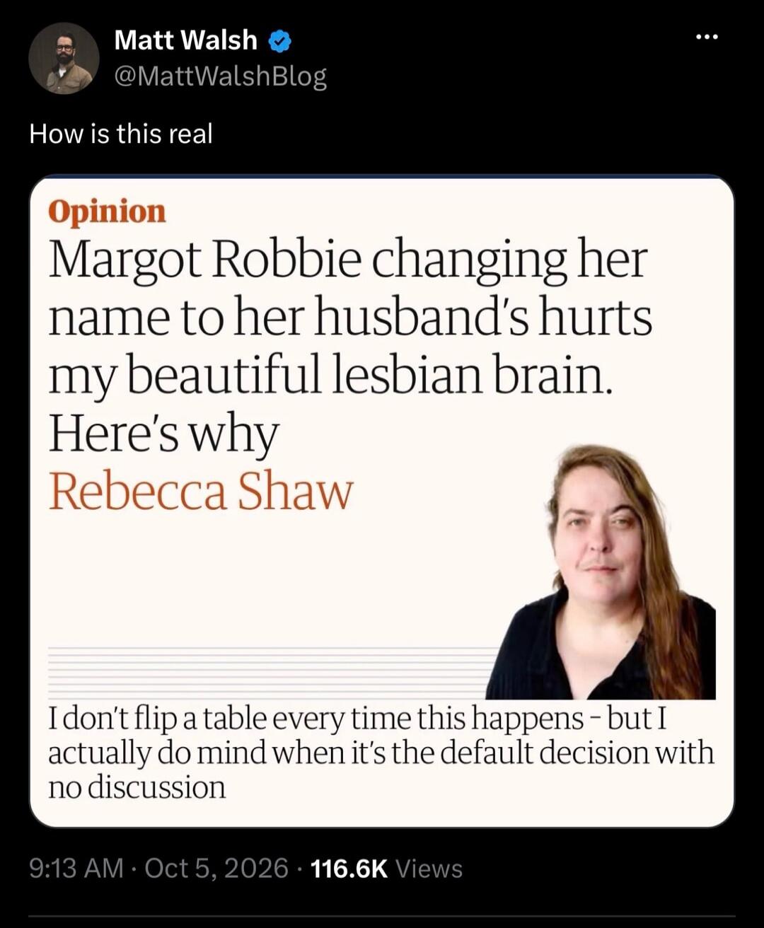 Matt Walsh @MattWalshBlog How is this real Opinion Margot Robbie changing her name to her husband's hurts my beautiful lesbian brain. Here's why Rebecca Shaw I don't flip a table every time this happens - but I actually do mind when it's the default decision with no discussion 9:13 AM · Oct 5, 2026 · 116.6K Views
