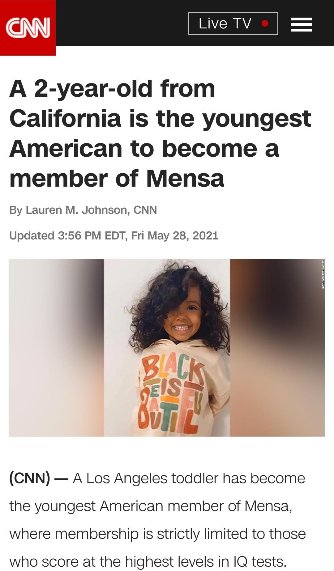NN A 2 year old from California is the youngest American to become a member of Mensa By Lauren M Johnson CNN Updated 356 PM EDT Fri May 28 2021 CNN A Los Angeles toddler has become the youngest American member of Mensa where membership is strictly limited to those who score at the highest levels in 1Q tests