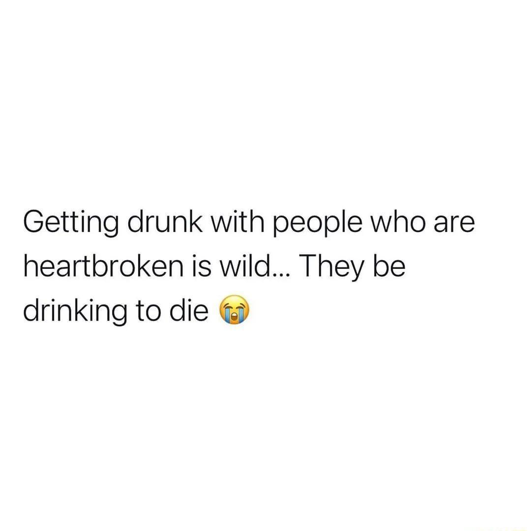 Getting drunk with people who are heartbroken is wild They be drinking to die