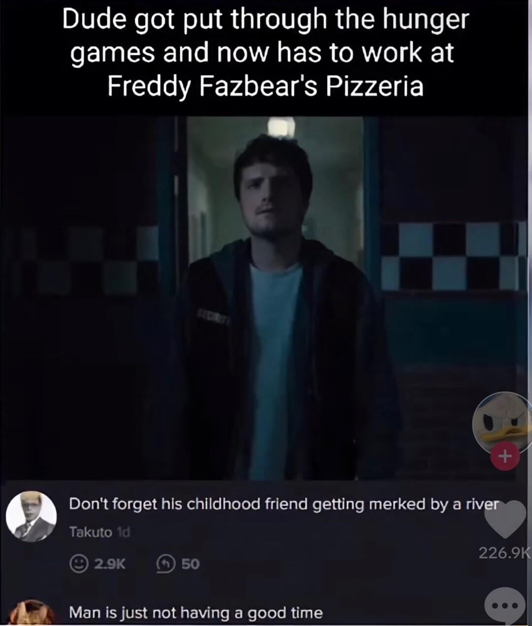 Dude got put through the hunger games and now has to work at Freddy Fazbears Pizzeria B 1 Dont forget his childhood friend getting merked by a nvw Tekauto 22694 hal Manis just not having a good time