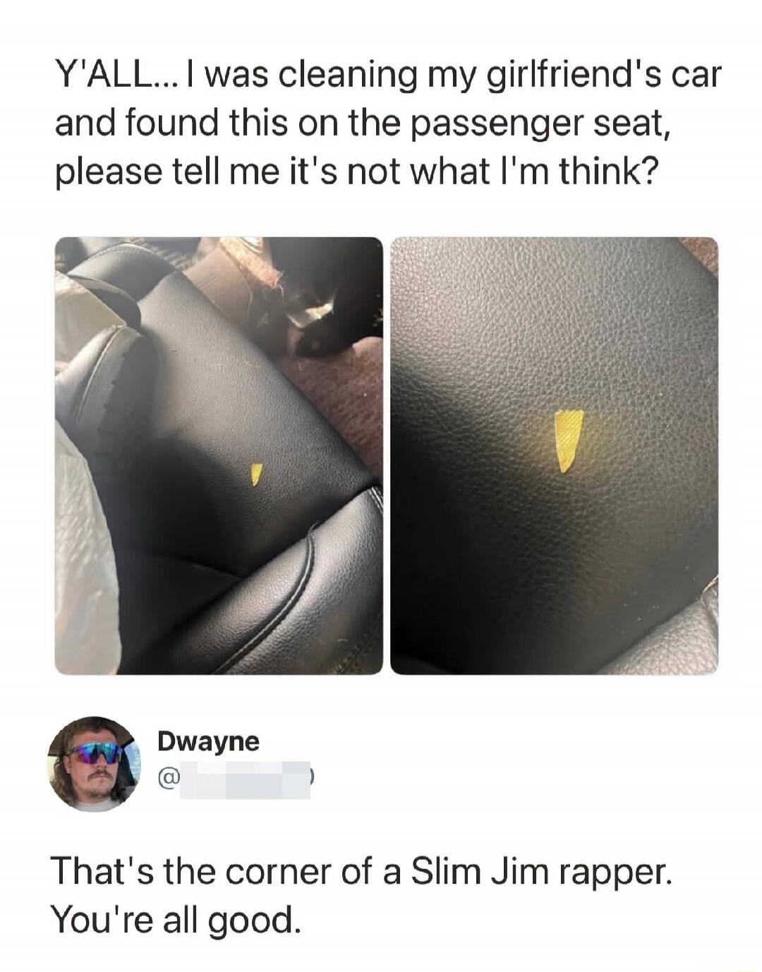 Y'ALL... I was cleaning my girlfriend's car and found this on the passenger seat, please tell me it's not what I'm think? Dwayne That's the corner of a Slim Jim rapper. You're all good.