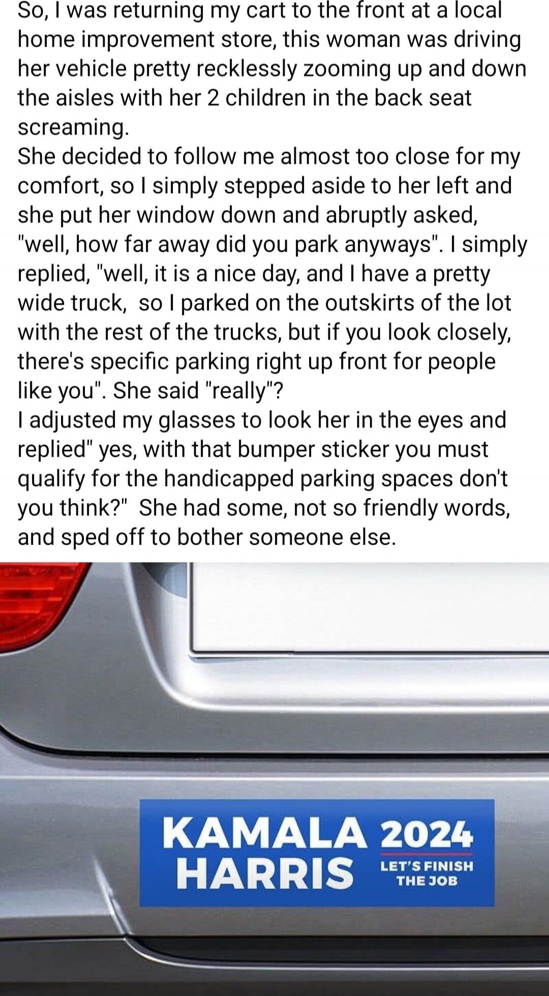 So, I was returning my cart to the front at a local home improvement store, this woman was driving her vehicle pretty recklessly zooming up and down the aisles with her 2 children in the back seat screaming. She decided to follow me almost too close for my comfort, so I simply stepped aside to her left and she put her window down and abruptly asked