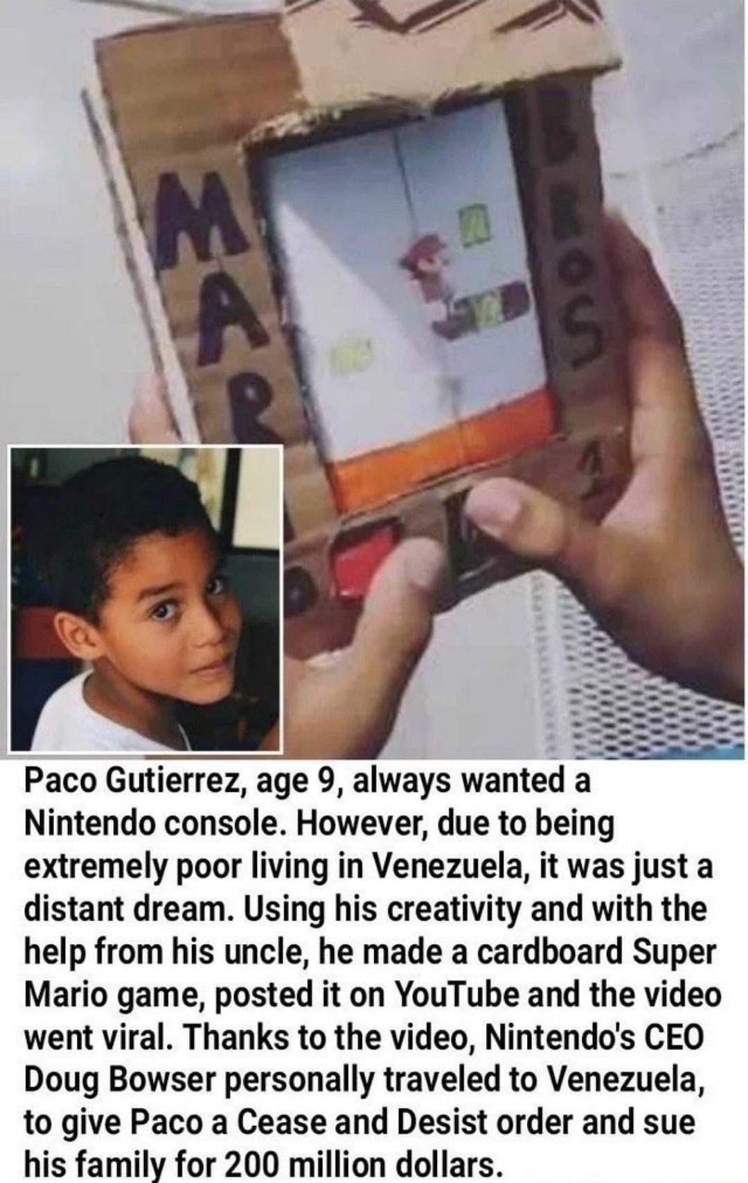 s Paco Gutierrez age 9 always wanted a Nintendo console However due to being extremely poor living in Venezuela it was just a distant dream Using his creativity and with the help from his uncle he made a cardboard Super Mario game posted it on YouTube and the video went viral Thanks to the video Nintendos CEO Doug Bowser personally traveled to Venezuela to give Paco a Cease and Desist order and su