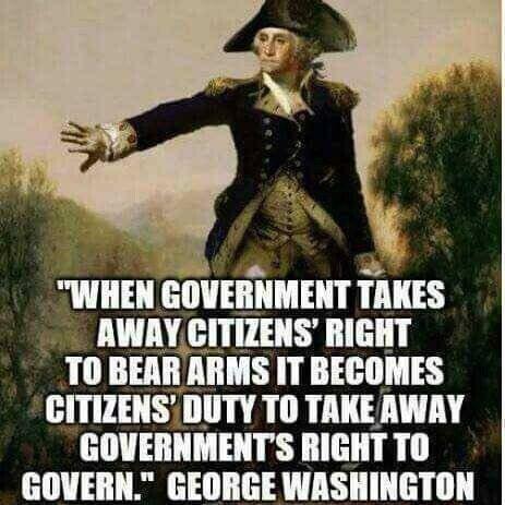 WHEN GOVERNMENT TAKES AWAYCITIZENS RIGHT T0 BEAR ARMS IT BECOMES CITIZENS DUTY TO TAKEAWAY GOVERNMENTS RIGHT TO GOVERN GEORGE WASHINGTON