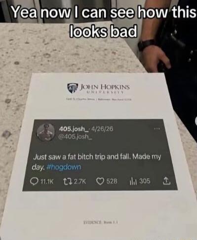 Yea now I can see how this looks bad. JOHN HOPKINS UNIVERSITY. 405.josh_ 4/26/26 @405.josh_ Just saw a fat bitch trip and fall. Made my day. #hogdown. EVIDENCE Item 1.1.
