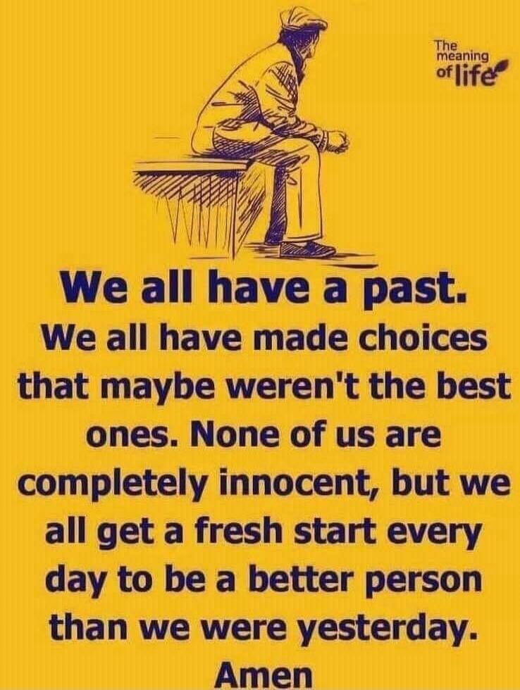The meaning of life. We all have a past. We all have made choices that maybe weren't the best ones. None of us are completely innocent, but we all get a fresh start every day to be a better person than we were yesterday. Amen