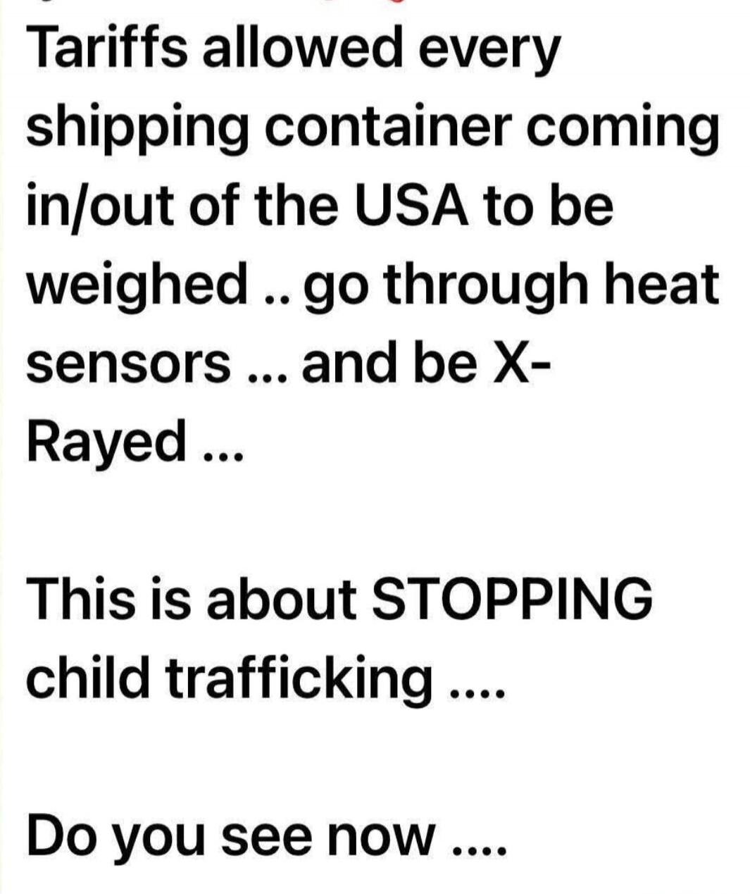 Tariffs allowed every shipping container coming in/out of the USA to be weighed .. go through heat sensors ... and be X- Rayed ...\n\nThis is about STOPPING child trafficking ....\n\nDo you see now ....