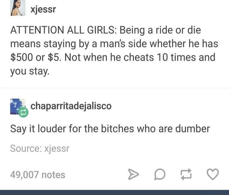 R xjessr ATTENTION ALL GIRLS Being a ride or die means staying by a mans side whether he has 500 or 5 Not when he cheats 10 times and you stay kchaparritadejalisco Say it louder for the bitches who are dumber Source xjessr 49007 notes 0 QO