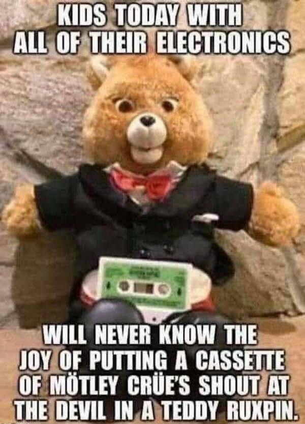 KIDS TODAY WITH ALL OF THEIR ELECTRONICS WILL NEVER KNOW THE JOY OF PUTTING A CASSETTE OF MÖTLEY CRÜE'S SHOUT AT THE DEVIL IN A TEDDY RUXPIN.