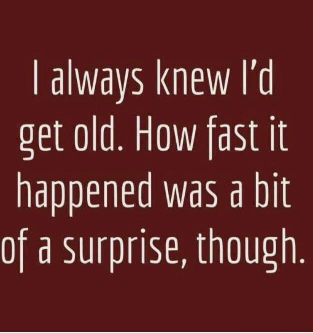 I always knew I'd get old. How fast it happened was a bit of a surprise, though.
