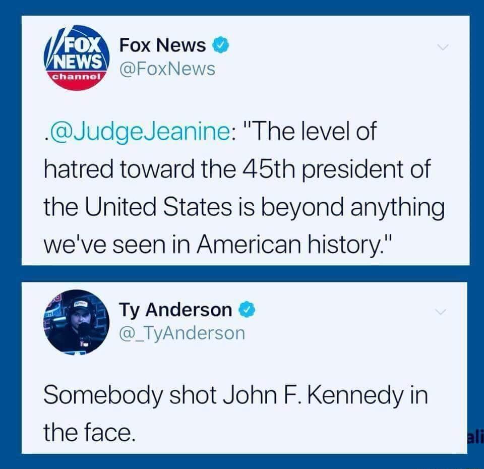 Fox News oo FoxNews JudgedJeanine The level of hatred toward the 45th president of the United States is beyond anything weve seen in American history Ty Anderson _TyAnderson Somebody shot John F Kennedy in the face