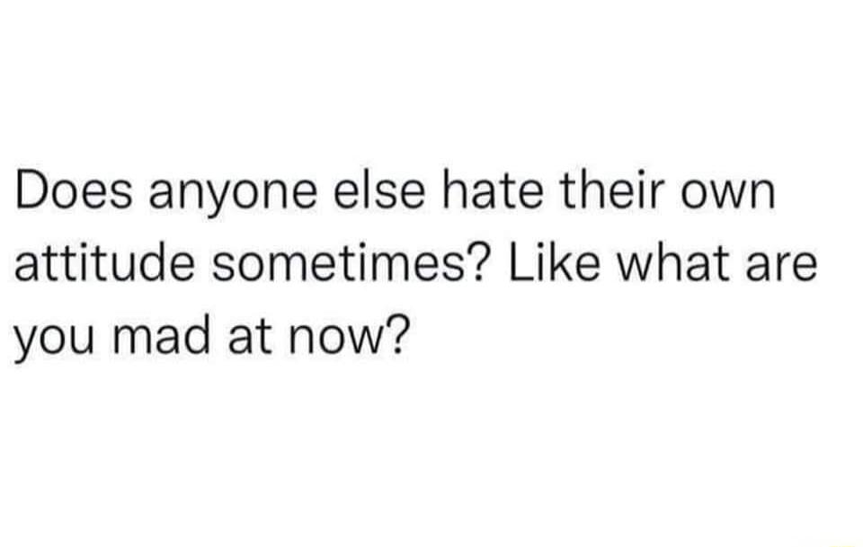 Does anyone else hate their own attitude sometimes? Like what are you mad at now?