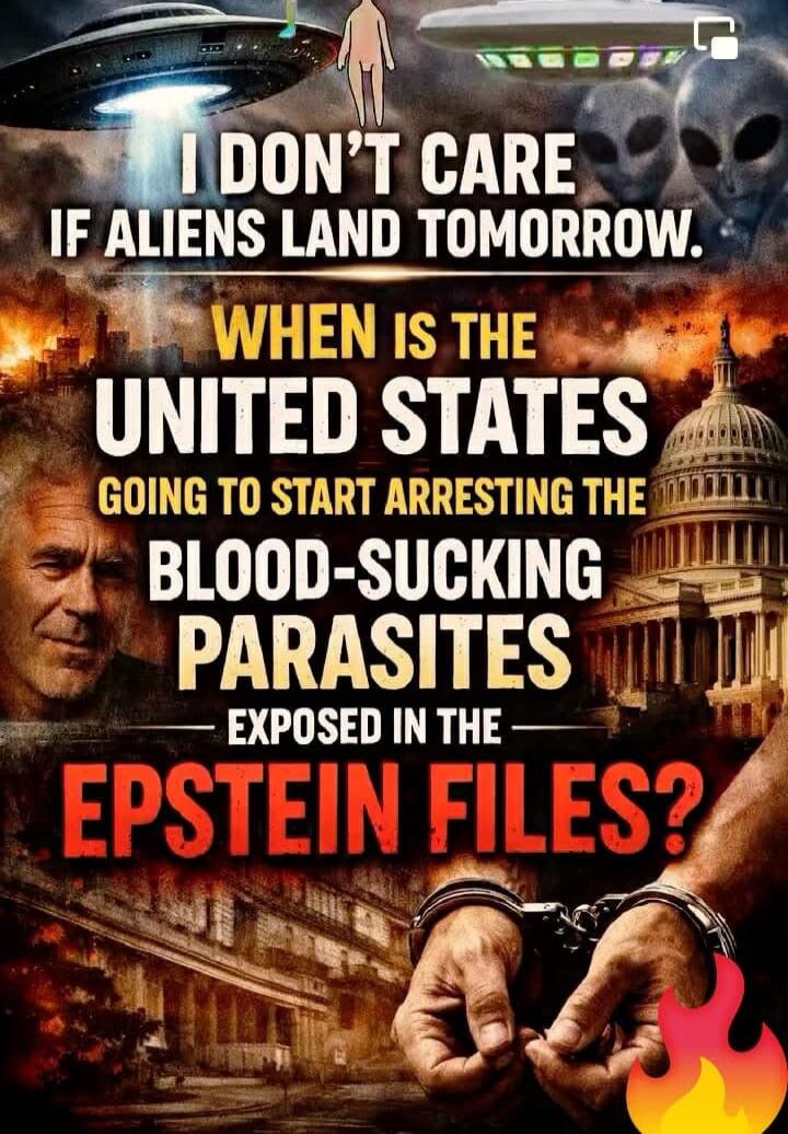 I DON'T CARE IF ALIENS LAND TOMORROW. WHEN IS THE UNITED STATES GOING TO START ARRESTING THE BLOOD-SUCKING PARASITES EXPOSED IN THE EPSTEIN FILES?