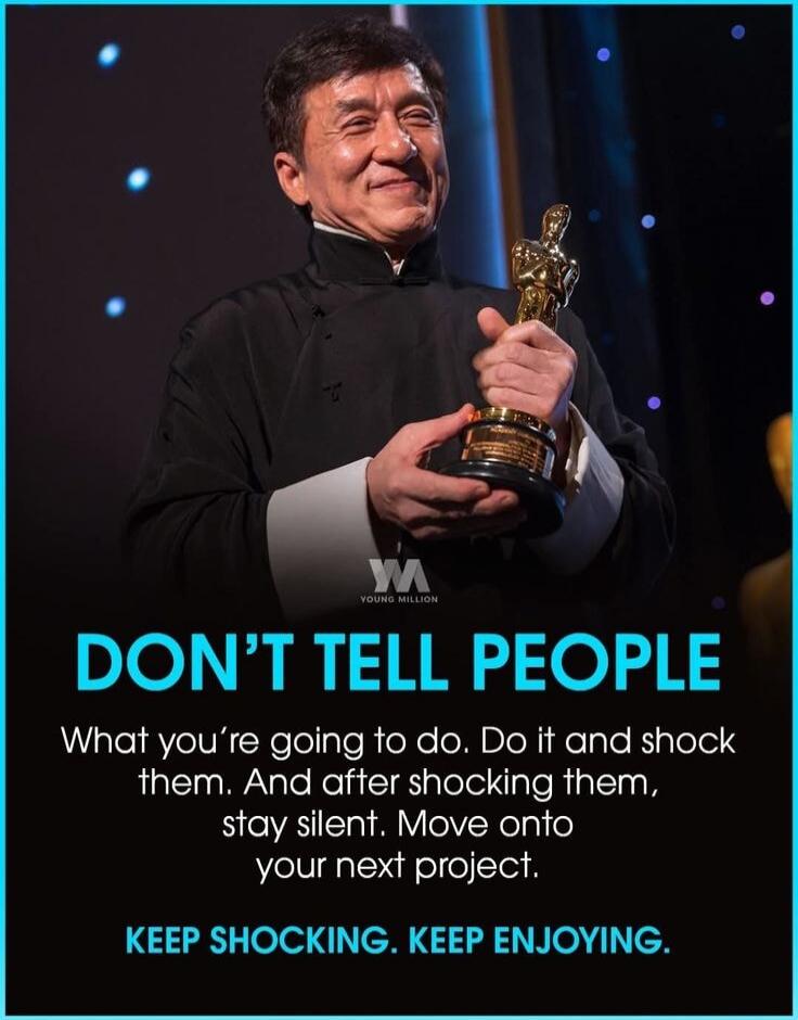 DON'T TELL PEOPLE What you're going to do. Do it and shock them. And after shocking them, stay silent. Move onto your next project. KEEP SHOCKING. KEEP ENJOYING.