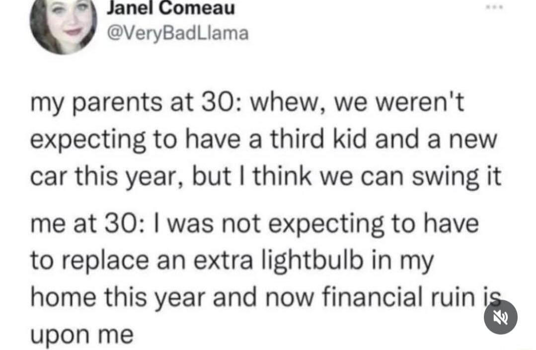 Janel Comeau @VeryBadLlama my parents at 30: whew, we weren't expecting to have a third kid and a new car this year, but I think we can swing it me at 30: I was not expecting to have to replace an extra lightbulb in my home this year and now financial ruin is upon me