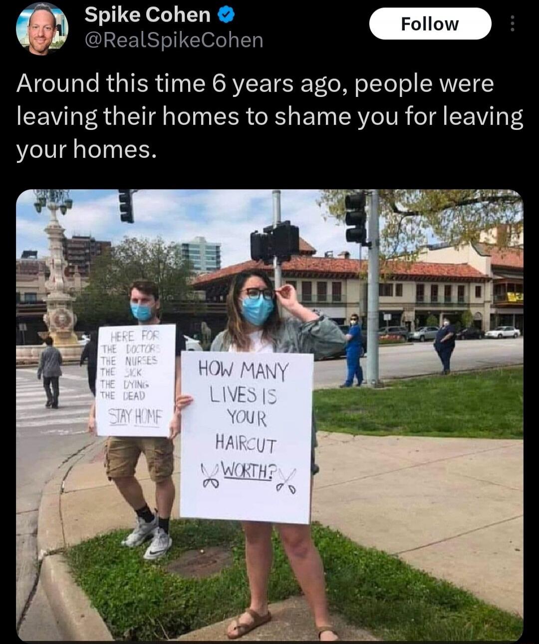 Spike Cohen @RealSpikeCohen Around this time 6 years ago, people were leaving their homes to shame you for leaving your homes. HERE FOR THE DOCTORS THE NURSES THE SICK THE DYING THE DEAD STAY HOME HOW MANY LIVES IS YOUR HAIRCUT WORTH?