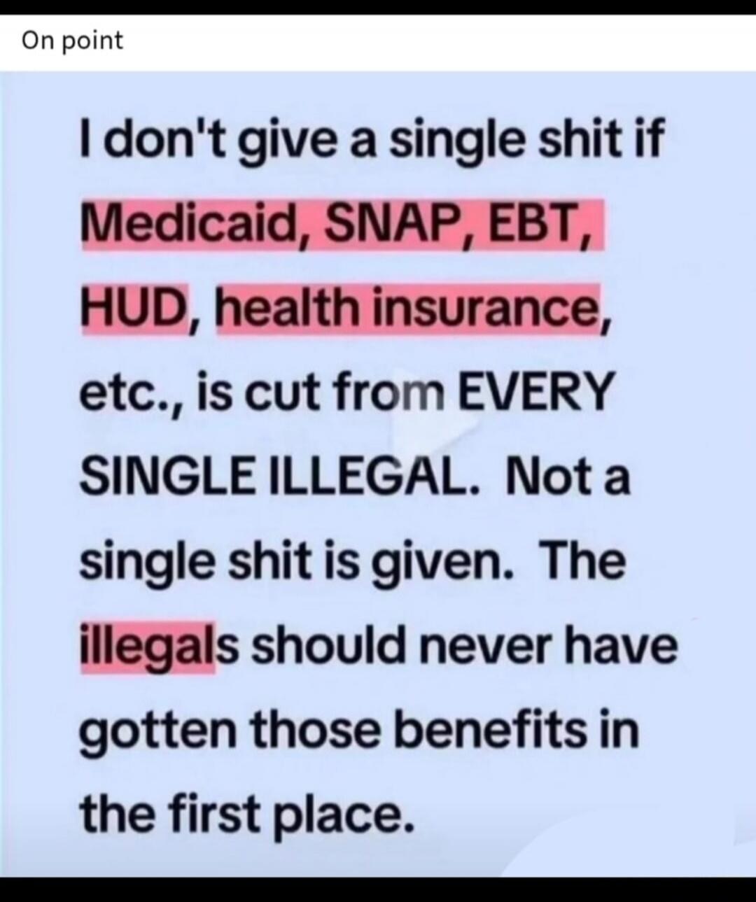 On point. I don't give a single shit if Medicaid, SNAP, EBT, HUD, health insurance, etc., is cut from EVERY SINGLE ILLEGAL. Not a single shit is given. The illegals should never have gotten those benefits in the first place.