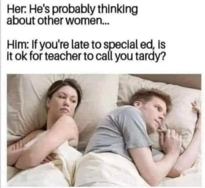 Her: He's probably thinking about other women... Him: If you're late to special ed, is it ok for teacher to call you tardy?