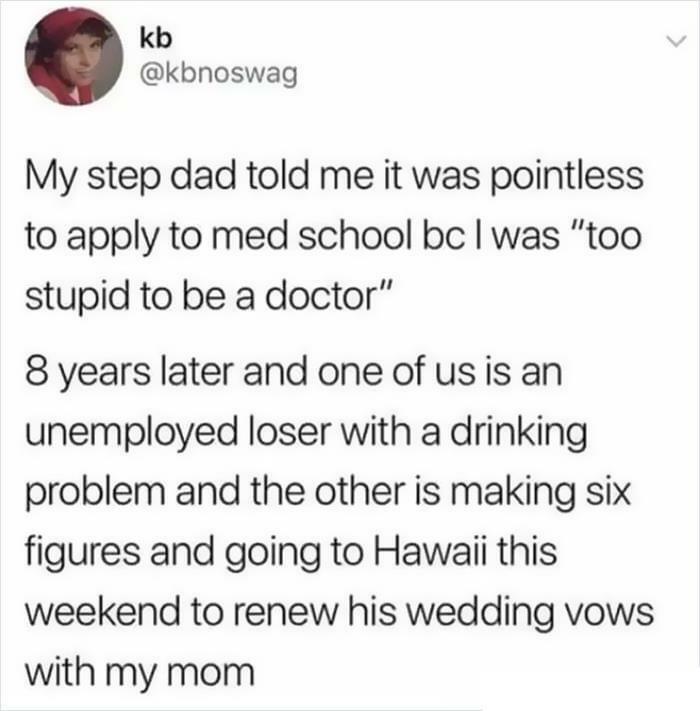kb kbnoswag My step dad told me it was pointless to apply to med school bc was too stupid to be a doctor 8 years later and one of usis an unemployed loser with a drinking problem and the other is making six figures and going to Hawaii this weekend to renew his wedding vows with my mom