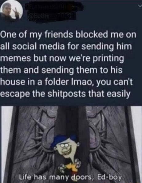 D One of my friends blocked me on all social media for sending him T RN T G RN R T o them and sending them to his house in a folder Imao you cant escape the shitposts LB AN N r Life has many dpors Ed boy