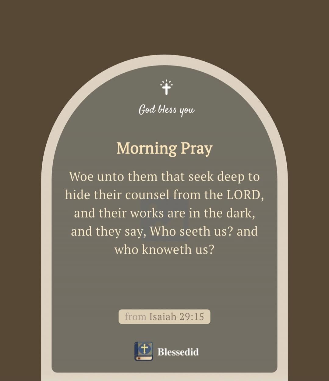 God bless you Morning Pray Woe unto them that seek deep to hide their counsel from the LORD, and their works are in the dark, and they say, Who seeth us? and who knoweth us? from Isaiah 29:15 Blessedid