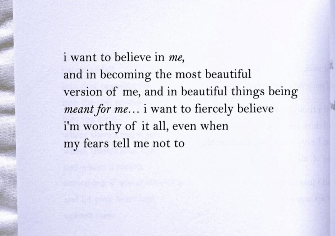 i want to believe in me, and in becoming the most beautiful version of me, and in beautiful things being meant for me... i want to fiercely believe i'm worthy of it all, even when my fears tell me not to