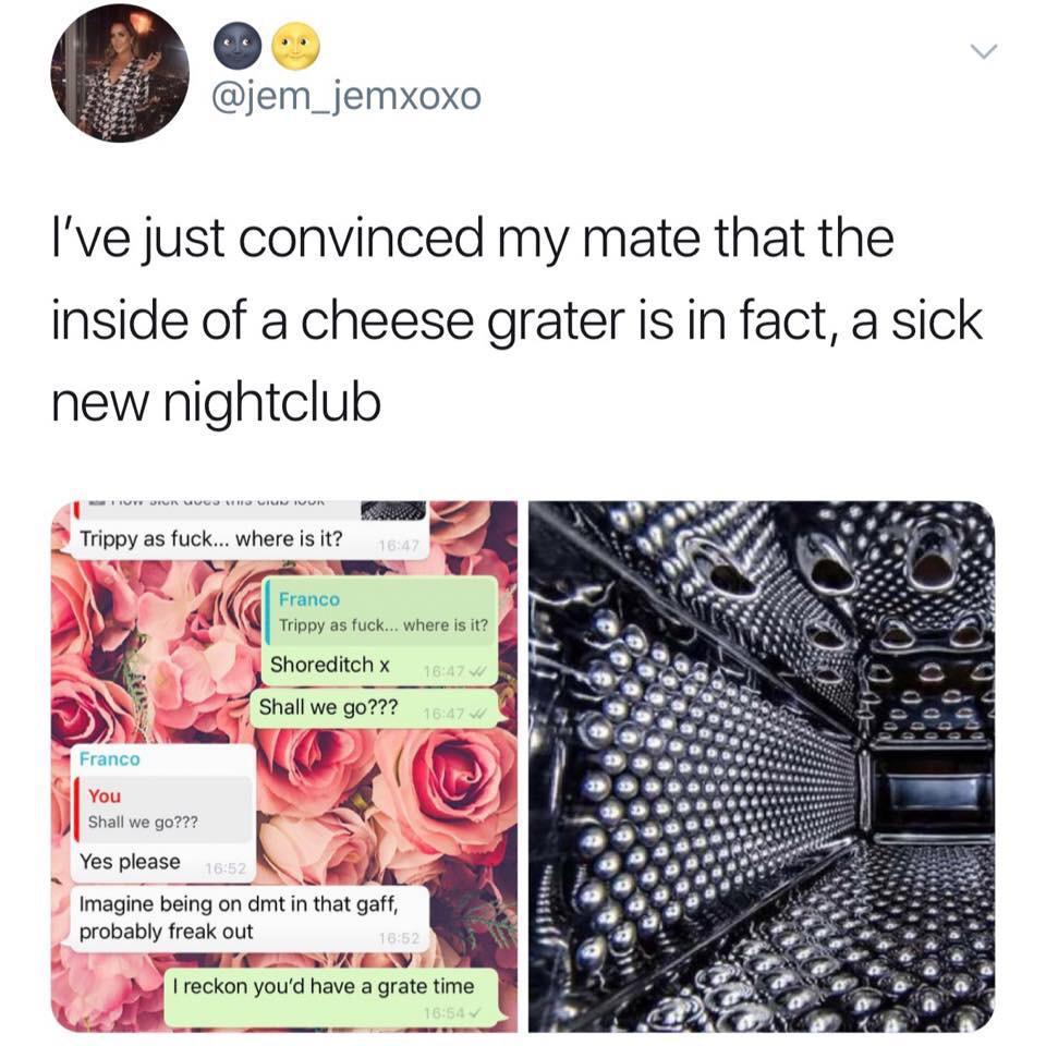 jem_jemxoxo Ive just convinced my mate that the inside of a cheese grater is in fact a sick new nightclub Trippy as fuck where is it r 7 7 Franco 2 Jgl Trippy as fuck where s itz l SN Shoreditch x NE e ss Shall we go g KT B y Franco g IS J shall we goz22 ANy Yes pl es please o L Imagine being on dmt in that gaff probably freak out e B e N NY b reckon youd have a grate time F oo