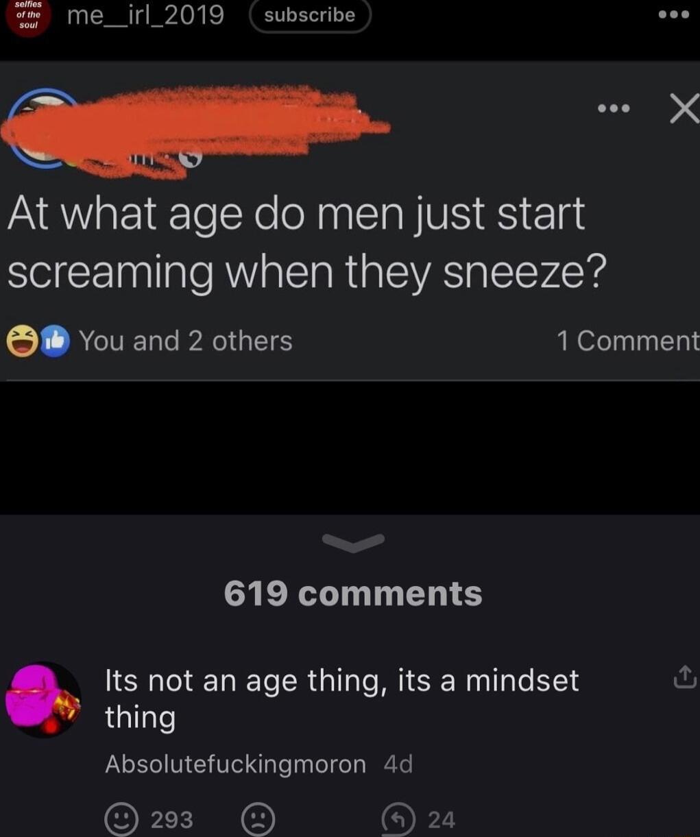 me_irl_2019 subseribe At what age do men just start screaming when they sneeze 5 RCTERLPAIGIS 1 Comment 619 comments Its not an age thing its a mindset fu thing Absolutefuckingmoron 4d P